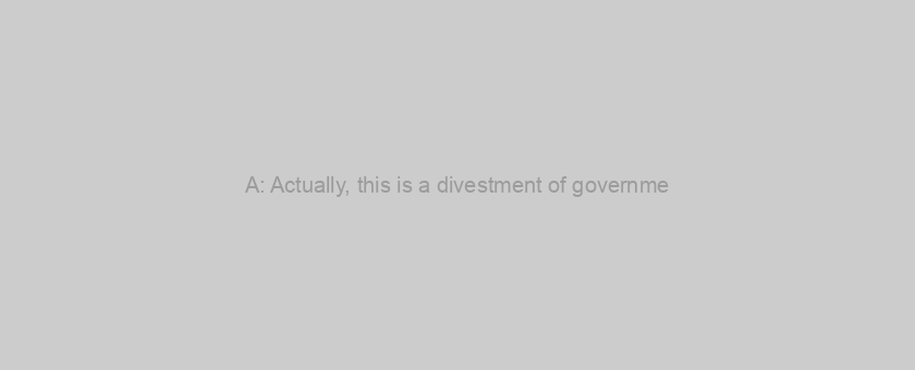 A: Actually, this is a divestment of governme